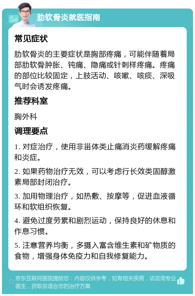 肋软骨炎就医指南 常见症状 肋软骨炎的主要症状是胸部疼痛，可能伴随着局部肋软骨肿胀、钝痛、隐痛或针刺样疼痛。疼痛的部位比较固定，上肢活动、咳嗽、咳痰、深吸气时会诱发疼痛。 推荐科室 胸外科 调理要点 1. 对症治疗，使用非甾体类止痛消炎药缓解疼痛和炎症。 2. 如果药物治疗无效，可以考虑行长效类固醇激素局部封闭治疗。 3. 加用物理治疗，如热敷、按摩等，促进血液循环和软组织恢复。 4. 避免过度劳累和剧烈运动，保持良好的休息和作息习惯。 5. 注意营养均衡，多摄入富含维生素和矿物质的食物，增强身体免疫力和自我修复能力。