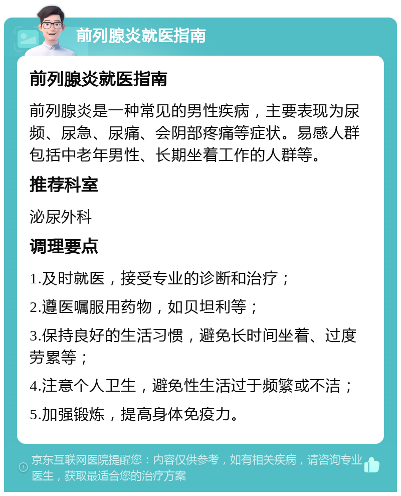 前列腺炎就医指南 前列腺炎就医指南 前列腺炎是一种常见的男性疾病，主要表现为尿频、尿急、尿痛、会阴部疼痛等症状。易感人群包括中老年男性、长期坐着工作的人群等。 推荐科室 泌尿外科 调理要点 1.及时就医，接受专业的诊断和治疗； 2.遵医嘱服用药物，如贝坦利等； 3.保持良好的生活习惯，避免长时间坐着、过度劳累等； 4.注意个人卫生，避免性生活过于频繁或不洁； 5.加强锻炼，提高身体免疫力。