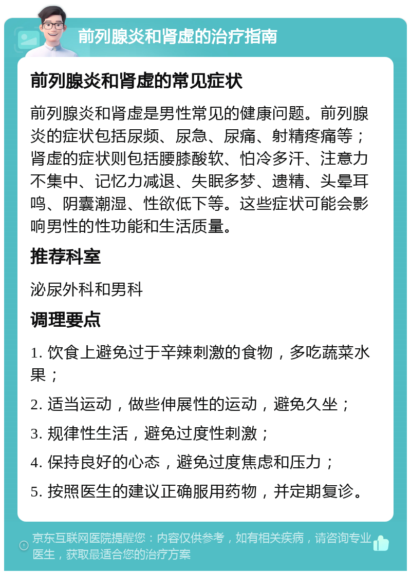 前列腺炎和肾虚的治疗指南 前列腺炎和肾虚的常见症状 前列腺炎和肾虚是男性常见的健康问题。前列腺炎的症状包括尿频、尿急、尿痛、射精疼痛等；肾虚的症状则包括腰膝酸软、怕冷多汗、注意力不集中、记忆力减退、失眠多梦、遗精、头晕耳鸣、阴囊潮湿、性欲低下等。这些症状可能会影响男性的性功能和生活质量。 推荐科室 泌尿外科和男科 调理要点 1. 饮食上避免过于辛辣刺激的食物，多吃蔬菜水果； 2. 适当运动，做些伸展性的运动，避免久坐； 3. 规律性生活，避免过度性刺激； 4. 保持良好的心态，避免过度焦虑和压力； 5. 按照医生的建议正确服用药物，并定期复诊。