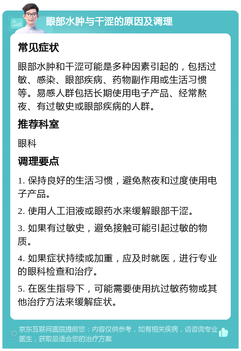 眼部水肿与干涩的原因及调理 常见症状 眼部水肿和干涩可能是多种因素引起的，包括过敏、感染、眼部疾病、药物副作用或生活习惯等。易感人群包括长期使用电子产品、经常熬夜、有过敏史或眼部疾病的人群。 推荐科室 眼科 调理要点 1. 保持良好的生活习惯，避免熬夜和过度使用电子产品。 2. 使用人工泪液或眼药水来缓解眼部干涩。 3. 如果有过敏史，避免接触可能引起过敏的物质。 4. 如果症状持续或加重，应及时就医，进行专业的眼科检查和治疗。 5. 在医生指导下，可能需要使用抗过敏药物或其他治疗方法来缓解症状。