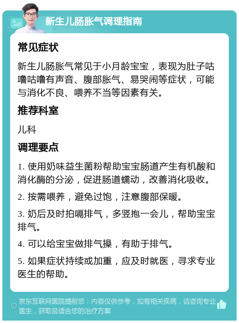 新生儿肠胀气调理指南 常见症状 新生儿肠胀气常见于小月龄宝宝，表现为肚子咕噜咕噜有声音、腹部胀气、易哭闹等症状，可能与消化不良、喂养不当等因素有关。 推荐科室 儿科 调理要点 1. 使用奶味益生菌粉帮助宝宝肠道产生有机酸和消化酶的分泌，促进肠道蠕动，改善消化吸收。 2. 按需喂养，避免过饱，注意腹部保暖。 3. 奶后及时拍嗝排气，多竖抱一会儿，帮助宝宝排气。 4. 可以给宝宝做排气操，有助于排气。 5. 如果症状持续或加重，应及时就医，寻求专业医生的帮助。