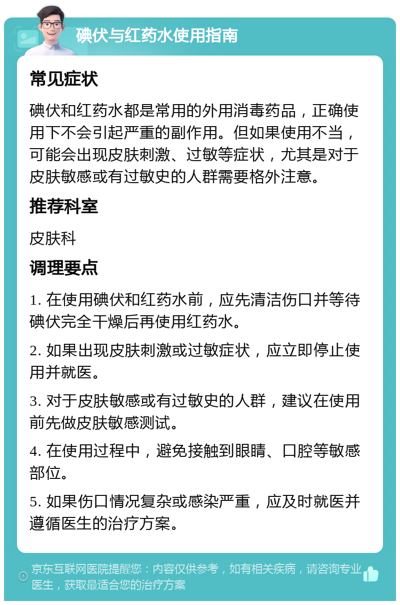 碘伏与红药水使用指南 常见症状 碘伏和红药水都是常用的外用消毒药品，正确使用下不会引起严重的副作用。但如果使用不当，可能会出现皮肤刺激、过敏等症状，尤其是对于皮肤敏感或有过敏史的人群需要格外注意。 推荐科室 皮肤科 调理要点 1. 在使用碘伏和红药水前，应先清洁伤口并等待碘伏完全干燥后再使用红药水。 2. 如果出现皮肤刺激或过敏症状，应立即停止使用并就医。 3. 对于皮肤敏感或有过敏史的人群，建议在使用前先做皮肤敏感测试。 4. 在使用过程中，避免接触到眼睛、口腔等敏感部位。 5. 如果伤口情况复杂或感染严重，应及时就医并遵循医生的治疗方案。