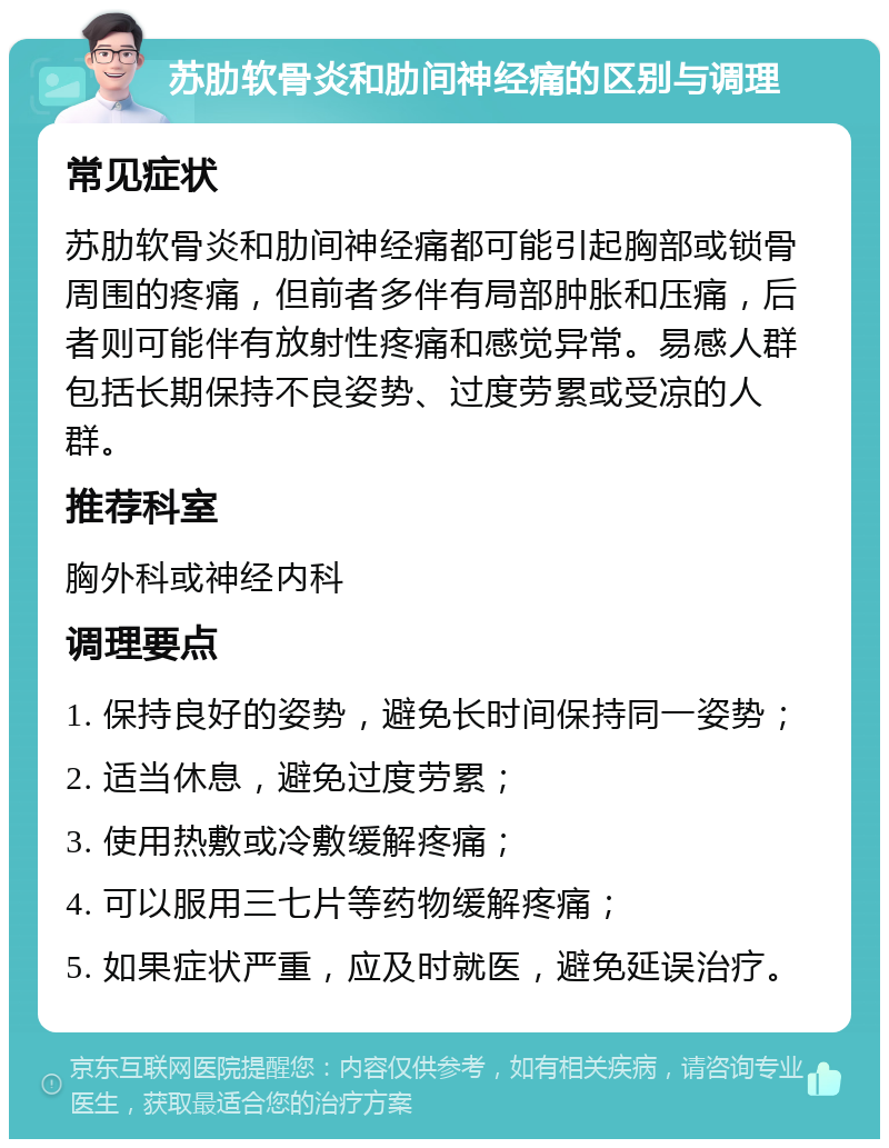 苏肋软骨炎和肋间神经痛的区别与调理 常见症状 苏肋软骨炎和肋间神经痛都可能引起胸部或锁骨周围的疼痛，但前者多伴有局部肿胀和压痛，后者则可能伴有放射性疼痛和感觉异常。易感人群包括长期保持不良姿势、过度劳累或受凉的人群。 推荐科室 胸外科或神经内科 调理要点 1. 保持良好的姿势，避免长时间保持同一姿势； 2. 适当休息，避免过度劳累； 3. 使用热敷或冷敷缓解疼痛； 4. 可以服用三七片等药物缓解疼痛； 5. 如果症状严重，应及时就医，避免延误治疗。