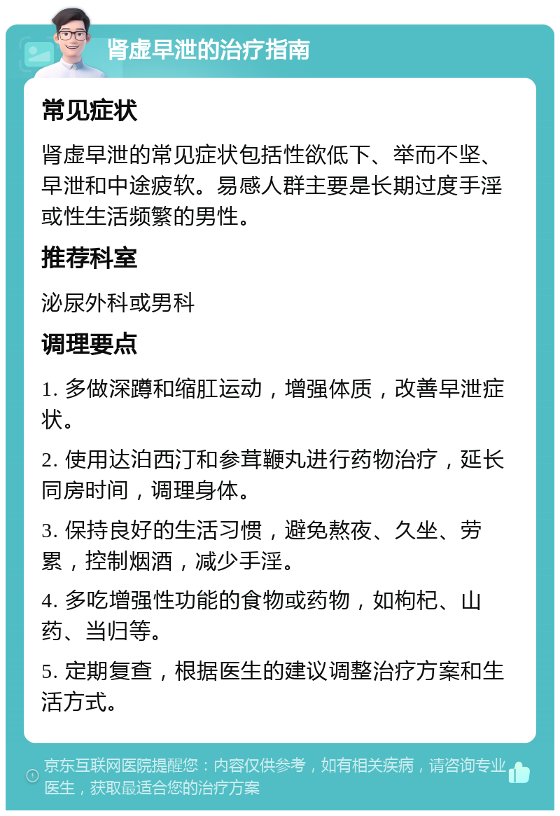 肾虚早泄的治疗指南 常见症状 肾虚早泄的常见症状包括性欲低下、举而不坚、早泄和中途疲软。易感人群主要是长期过度手淫或性生活频繁的男性。 推荐科室 泌尿外科或男科 调理要点 1. 多做深蹲和缩肛运动，增强体质，改善早泄症状。 2. 使用达泊西汀和参茸鞭丸进行药物治疗，延长同房时间，调理身体。 3. 保持良好的生活习惯，避免熬夜、久坐、劳累，控制烟酒，减少手淫。 4. 多吃增强性功能的食物或药物，如枸杞、山药、当归等。 5. 定期复查，根据医生的建议调整治疗方案和生活方式。