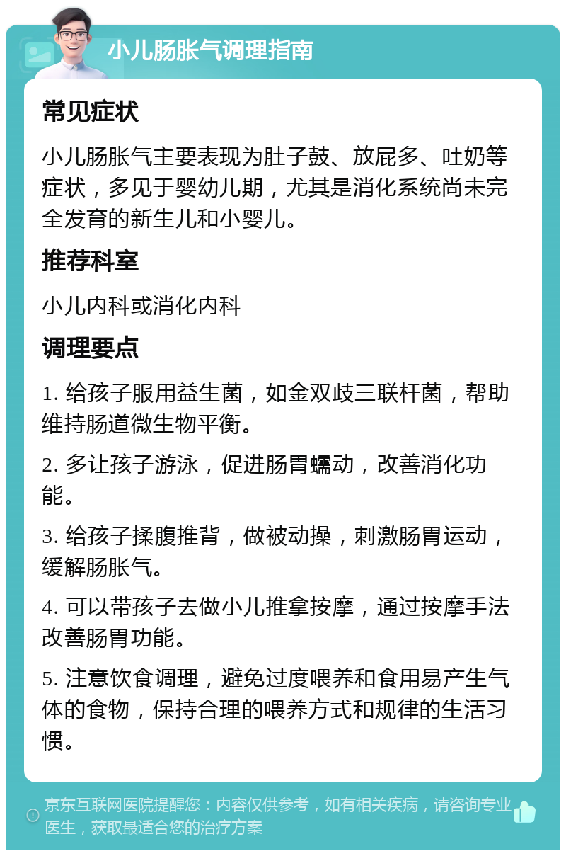 小儿肠胀气调理指南 常见症状 小儿肠胀气主要表现为肚子鼓、放屁多、吐奶等症状，多见于婴幼儿期，尤其是消化系统尚未完全发育的新生儿和小婴儿。 推荐科室 小儿内科或消化内科 调理要点 1. 给孩子服用益生菌，如金双歧三联杆菌，帮助维持肠道微生物平衡。 2. 多让孩子游泳，促进肠胃蠕动，改善消化功能。 3. 给孩子揉腹推背，做被动操，刺激肠胃运动，缓解肠胀气。 4. 可以带孩子去做小儿推拿按摩，通过按摩手法改善肠胃功能。 5. 注意饮食调理，避免过度喂养和食用易产生气体的食物，保持合理的喂养方式和规律的生活习惯。