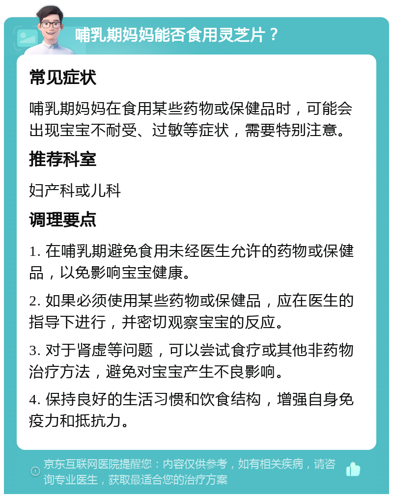 哺乳期妈妈能否食用灵芝片？ 常见症状 哺乳期妈妈在食用某些药物或保健品时，可能会出现宝宝不耐受、过敏等症状，需要特别注意。 推荐科室 妇产科或儿科 调理要点 1. 在哺乳期避免食用未经医生允许的药物或保健品，以免影响宝宝健康。 2. 如果必须使用某些药物或保健品，应在医生的指导下进行，并密切观察宝宝的反应。 3. 对于肾虚等问题，可以尝试食疗或其他非药物治疗方法，避免对宝宝产生不良影响。 4. 保持良好的生活习惯和饮食结构，增强自身免疫力和抵抗力。