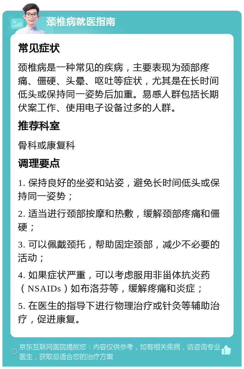 颈椎病就医指南 常见症状 颈椎病是一种常见的疾病，主要表现为颈部疼痛、僵硬、头晕、呕吐等症状，尤其是在长时间低头或保持同一姿势后加重。易感人群包括长期伏案工作、使用电子设备过多的人群。 推荐科室 骨科或康复科 调理要点 1. 保持良好的坐姿和站姿，避免长时间低头或保持同一姿势； 2. 适当进行颈部按摩和热敷，缓解颈部疼痛和僵硬； 3. 可以佩戴颈托，帮助固定颈部，减少不必要的活动； 4. 如果症状严重，可以考虑服用非甾体抗炎药（NSAIDs）如布洛芬等，缓解疼痛和炎症； 5. 在医生的指导下进行物理治疗或针灸等辅助治疗，促进康复。