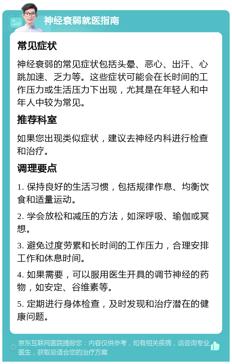 神经衰弱就医指南 常见症状 神经衰弱的常见症状包括头晕、恶心、出汗、心跳加速、乏力等。这些症状可能会在长时间的工作压力或生活压力下出现，尤其是在年轻人和中年人中较为常见。 推荐科室 如果您出现类似症状，建议去神经内科进行检查和治疗。 调理要点 1. 保持良好的生活习惯，包括规律作息、均衡饮食和适量运动。 2. 学会放松和减压的方法，如深呼吸、瑜伽或冥想。 3. 避免过度劳累和长时间的工作压力，合理安排工作和休息时间。 4. 如果需要，可以服用医生开具的调节神经的药物，如安定、谷维素等。 5. 定期进行身体检查，及时发现和治疗潜在的健康问题。