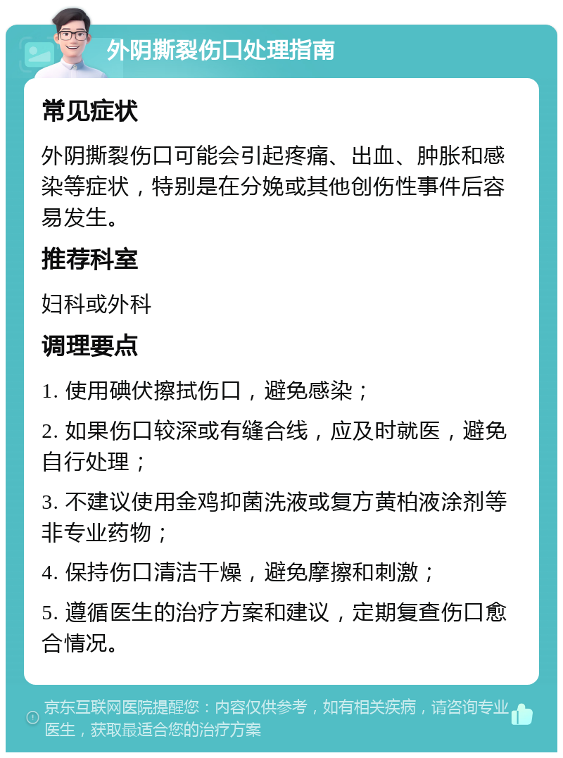 外阴撕裂伤口处理指南 常见症状 外阴撕裂伤口可能会引起疼痛、出血、肿胀和感染等症状，特别是在分娩或其他创伤性事件后容易发生。 推荐科室 妇科或外科 调理要点 1. 使用碘伏擦拭伤口，避免感染； 2. 如果伤口较深或有缝合线，应及时就医，避免自行处理； 3. 不建议使用金鸡抑菌洗液或复方黄柏液涂剂等非专业药物； 4. 保持伤口清洁干燥，避免摩擦和刺激； 5. 遵循医生的治疗方案和建议，定期复查伤口愈合情况。