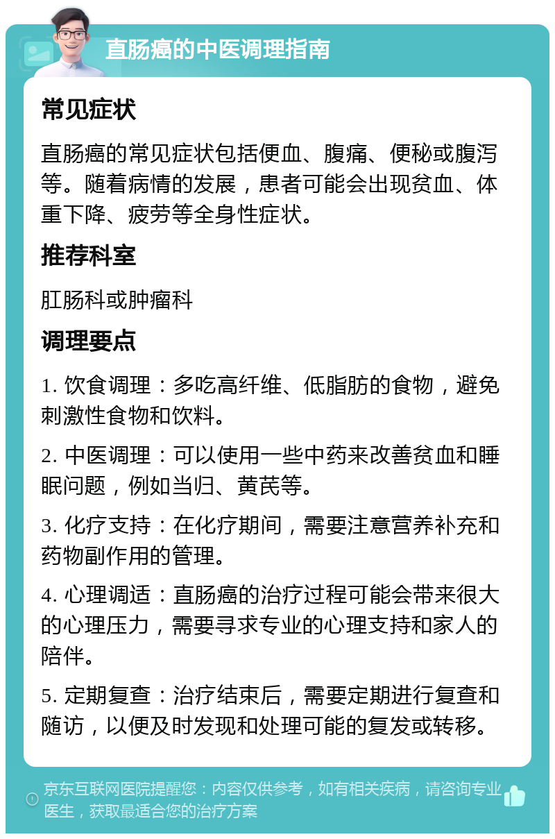 直肠癌的中医调理指南 常见症状 直肠癌的常见症状包括便血、腹痛、便秘或腹泻等。随着病情的发展，患者可能会出现贫血、体重下降、疲劳等全身性症状。 推荐科室 肛肠科或肿瘤科 调理要点 1. 饮食调理：多吃高纤维、低脂肪的食物，避免刺激性食物和饮料。 2. 中医调理：可以使用一些中药来改善贫血和睡眠问题，例如当归、黄芪等。 3. 化疗支持：在化疗期间，需要注意营养补充和药物副作用的管理。 4. 心理调适：直肠癌的治疗过程可能会带来很大的心理压力，需要寻求专业的心理支持和家人的陪伴。 5. 定期复查：治疗结束后，需要定期进行复查和随访，以便及时发现和处理可能的复发或转移。