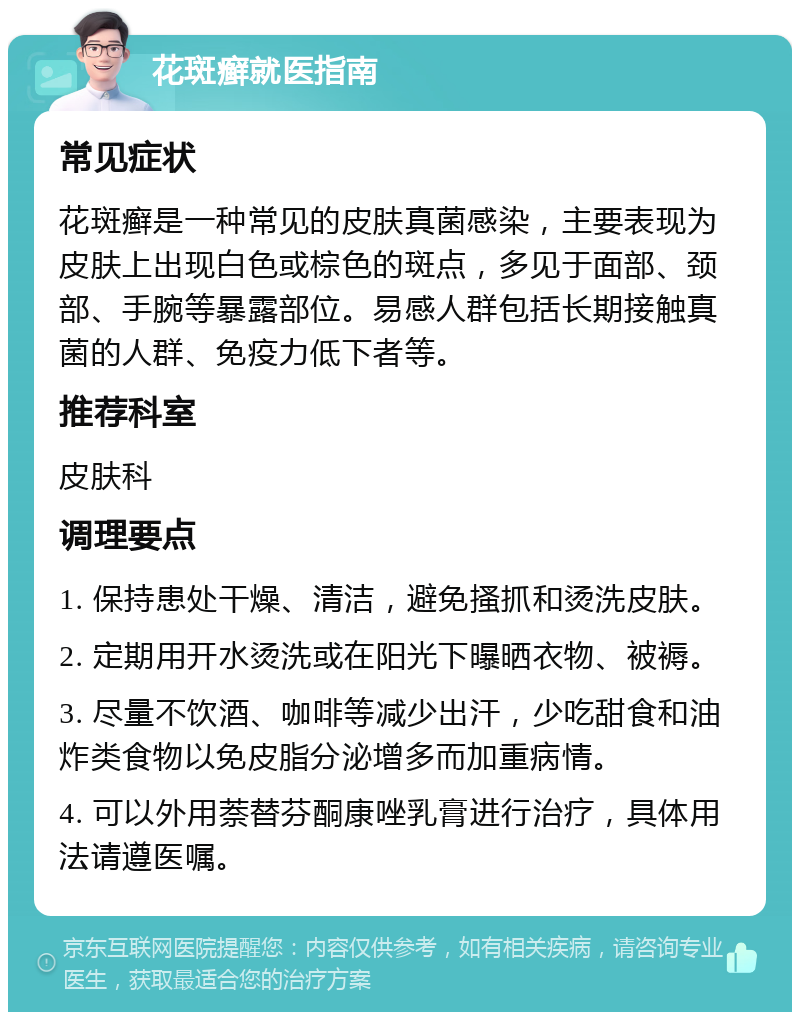 花斑癣就医指南 常见症状 花斑癣是一种常见的皮肤真菌感染，主要表现为皮肤上出现白色或棕色的斑点，多见于面部、颈部、手腕等暴露部位。易感人群包括长期接触真菌的人群、免疫力低下者等。 推荐科室 皮肤科 调理要点 1. 保持患处干燥、清洁，避免搔抓和烫洗皮肤。 2. 定期用开水烫洗或在阳光下曝晒衣物、被褥。 3. 尽量不饮酒、咖啡等减少出汗，少吃甜食和油炸类食物以免皮脂分泌增多而加重病情。 4. 可以外用萘替芬酮康唑乳膏进行治疗，具体用法请遵医嘱。