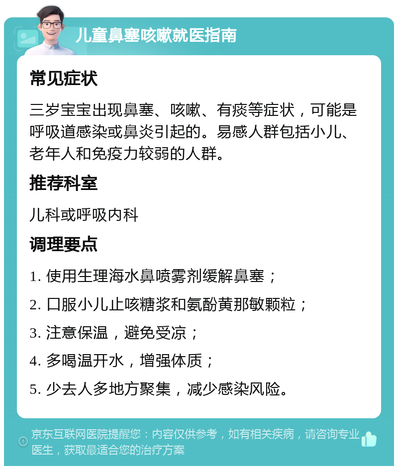 儿童鼻塞咳嗽就医指南 常见症状 三岁宝宝出现鼻塞、咳嗽、有痰等症状，可能是呼吸道感染或鼻炎引起的。易感人群包括小儿、老年人和免疫力较弱的人群。 推荐科室 儿科或呼吸内科 调理要点 1. 使用生理海水鼻喷雾剂缓解鼻塞； 2. 口服小儿止咳糖浆和氨酚黄那敏颗粒； 3. 注意保温，避免受凉； 4. 多喝温开水，增强体质； 5. 少去人多地方聚集，减少感染风险。