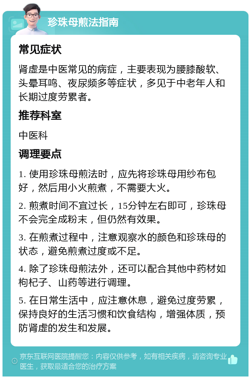 珍珠母煎法指南 常见症状 肾虚是中医常见的病症，主要表现为腰膝酸软、头晕耳鸣、夜尿频多等症状，多见于中老年人和长期过度劳累者。 推荐科室 中医科 调理要点 1. 使用珍珠母煎法时，应先将珍珠母用纱布包好，然后用小火煎煮，不需要大火。 2. 煎煮时间不宜过长，15分钟左右即可，珍珠母不会完全成粉末，但仍然有效果。 3. 在煎煮过程中，注意观察水的颜色和珍珠母的状态，避免煎煮过度或不足。 4. 除了珍珠母煎法外，还可以配合其他中药材如枸杞子、山药等进行调理。 5. 在日常生活中，应注意休息，避免过度劳累，保持良好的生活习惯和饮食结构，增强体质，预防肾虚的发生和发展。