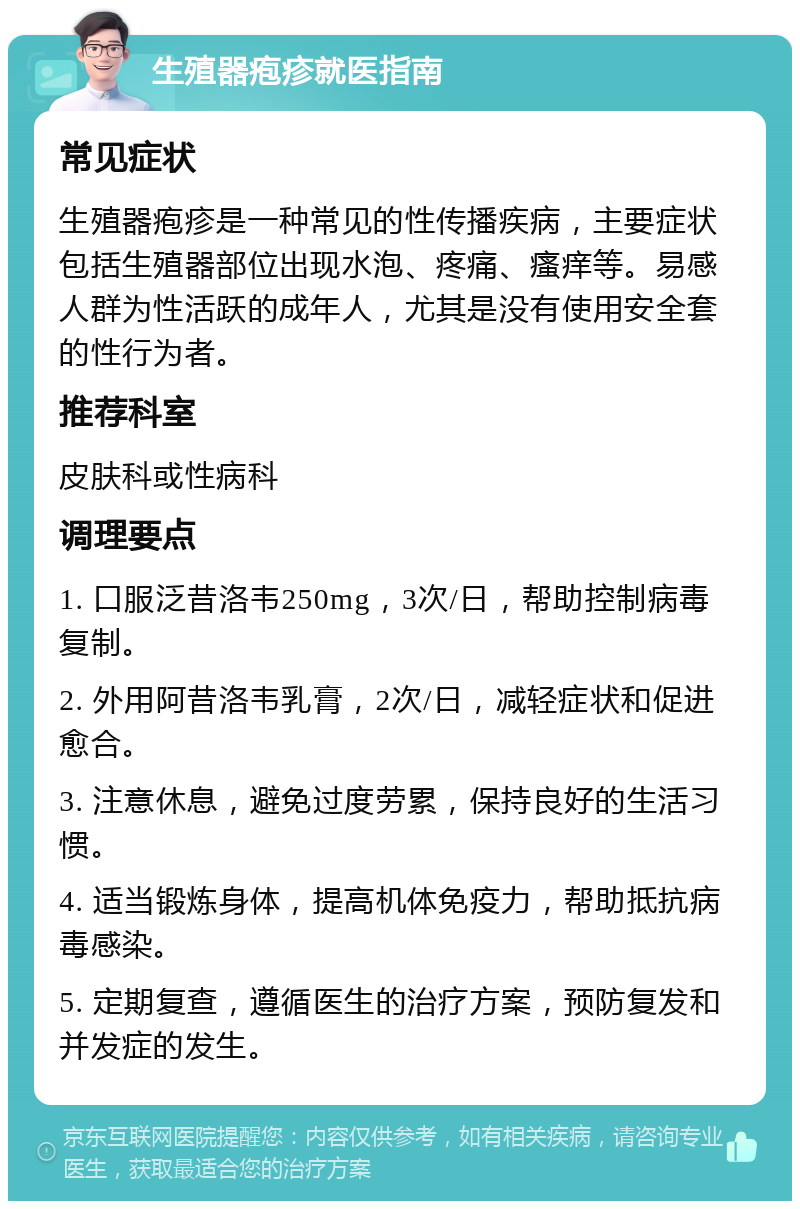 生殖器疱疹就医指南 常见症状 生殖器疱疹是一种常见的性传播疾病，主要症状包括生殖器部位出现水泡、疼痛、瘙痒等。易感人群为性活跃的成年人，尤其是没有使用安全套的性行为者。 推荐科室 皮肤科或性病科 调理要点 1. 口服泛昔洛韦250mg，3次/日，帮助控制病毒复制。 2. 外用阿昔洛韦乳膏，2次/日，减轻症状和促进愈合。 3. 注意休息，避免过度劳累，保持良好的生活习惯。 4. 适当锻炼身体，提高机体免疫力，帮助抵抗病毒感染。 5. 定期复查，遵循医生的治疗方案，预防复发和并发症的发生。