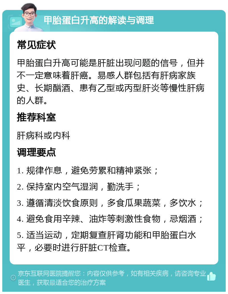 甲胎蛋白升高的解读与调理 常见症状 甲胎蛋白升高可能是肝脏出现问题的信号，但并不一定意味着肝癌。易感人群包括有肝病家族史、长期酗酒、患有乙型或丙型肝炎等慢性肝病的人群。 推荐科室 肝病科或内科 调理要点 1. 规律作息，避免劳累和精神紧张； 2. 保持室内空气湿润，勤洗手； 3. 遵循清淡饮食原则，多食瓜果蔬菜，多饮水； 4. 避免食用辛辣、油炸等刺激性食物，忌烟酒； 5. 适当运动，定期复查肝肾功能和甲胎蛋白水平，必要时进行肝脏CT检查。