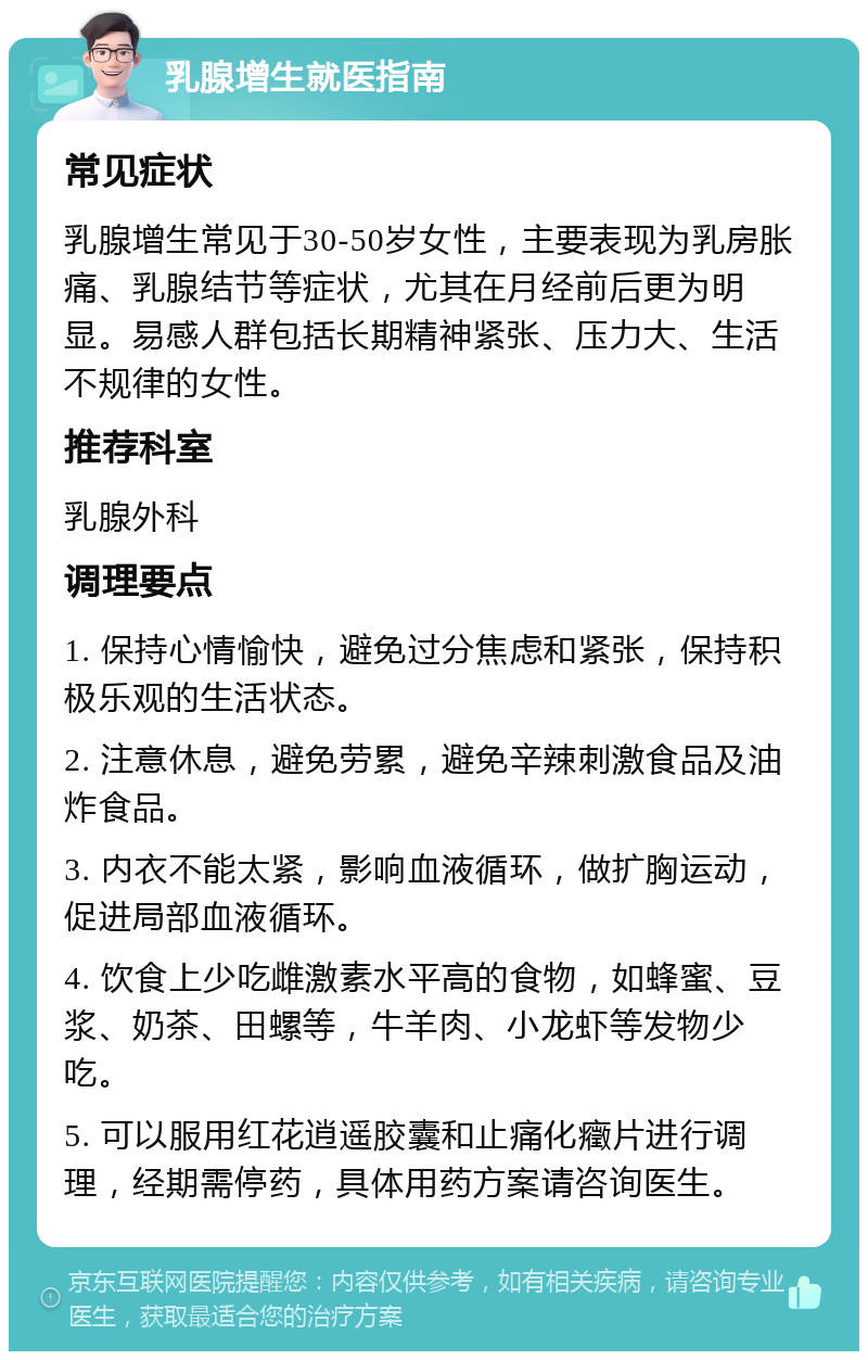 乳腺增生就医指南 常见症状 乳腺增生常见于30-50岁女性，主要表现为乳房胀痛、乳腺结节等症状，尤其在月经前后更为明显。易感人群包括长期精神紧张、压力大、生活不规律的女性。 推荐科室 乳腺外科 调理要点 1. 保持心情愉快，避免过分焦虑和紧张，保持积极乐观的生活状态。 2. 注意休息，避免劳累，避免辛辣刺激食品及油炸食品。 3. 内衣不能太紧，影响血液循环，做扩胸运动，促进局部血液循环。 4. 饮食上少吃雌激素水平高的食物，如蜂蜜、豆浆、奶茶、田螺等，牛羊肉、小龙虾等发物少吃。 5. 可以服用红花逍遥胶囊和止痛化癥片进行调理，经期需停药，具体用药方案请咨询医生。