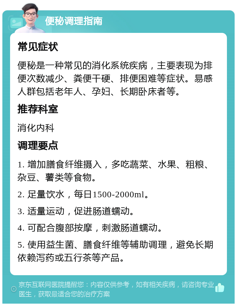 便秘调理指南 常见症状 便秘是一种常见的消化系统疾病，主要表现为排便次数减少、粪便干硬、排便困难等症状。易感人群包括老年人、孕妇、长期卧床者等。 推荐科室 消化内科 调理要点 1. 增加膳食纤维摄入，多吃蔬菜、水果、粗粮、杂豆、薯类等食物。 2. 足量饮水，每日1500-2000ml。 3. 适量运动，促进肠道蠕动。 4. 可配合腹部按摩，刺激肠道蠕动。 5. 使用益生菌、膳食纤维等辅助调理，避免长期依赖泻药或五行茶等产品。