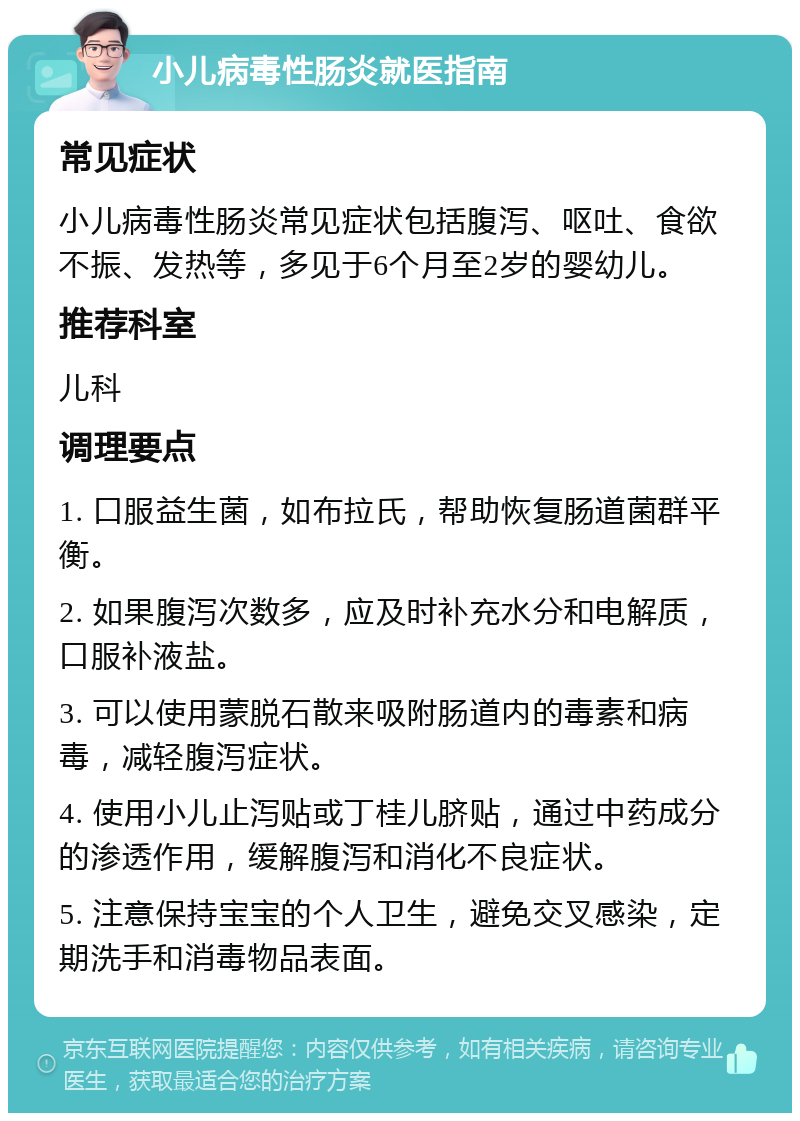 小儿病毒性肠炎就医指南 常见症状 小儿病毒性肠炎常见症状包括腹泻、呕吐、食欲不振、发热等，多见于6个月至2岁的婴幼儿。 推荐科室 儿科 调理要点 1. 口服益生菌，如布拉氏，帮助恢复肠道菌群平衡。 2. 如果腹泻次数多，应及时补充水分和电解质，口服补液盐。 3. 可以使用蒙脱石散来吸附肠道内的毒素和病毒，减轻腹泻症状。 4. 使用小儿止泻贴或丁桂儿脐贴，通过中药成分的渗透作用，缓解腹泻和消化不良症状。 5. 注意保持宝宝的个人卫生，避免交叉感染，定期洗手和消毒物品表面。