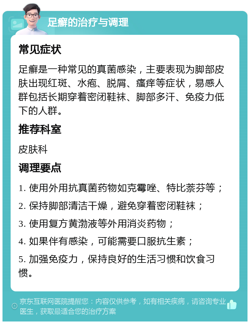 足癣的治疗与调理 常见症状 足癣是一种常见的真菌感染，主要表现为脚部皮肤出现红斑、水疱、脱屑、瘙痒等症状，易感人群包括长期穿着密闭鞋袜、脚部多汗、免疫力低下的人群。 推荐科室 皮肤科 调理要点 1. 使用外用抗真菌药物如克霉唑、特比萘芬等； 2. 保持脚部清洁干燥，避免穿着密闭鞋袜； 3. 使用复方黄渤液等外用消炎药物； 4. 如果伴有感染，可能需要口服抗生素； 5. 加强免疫力，保持良好的生活习惯和饮食习惯。