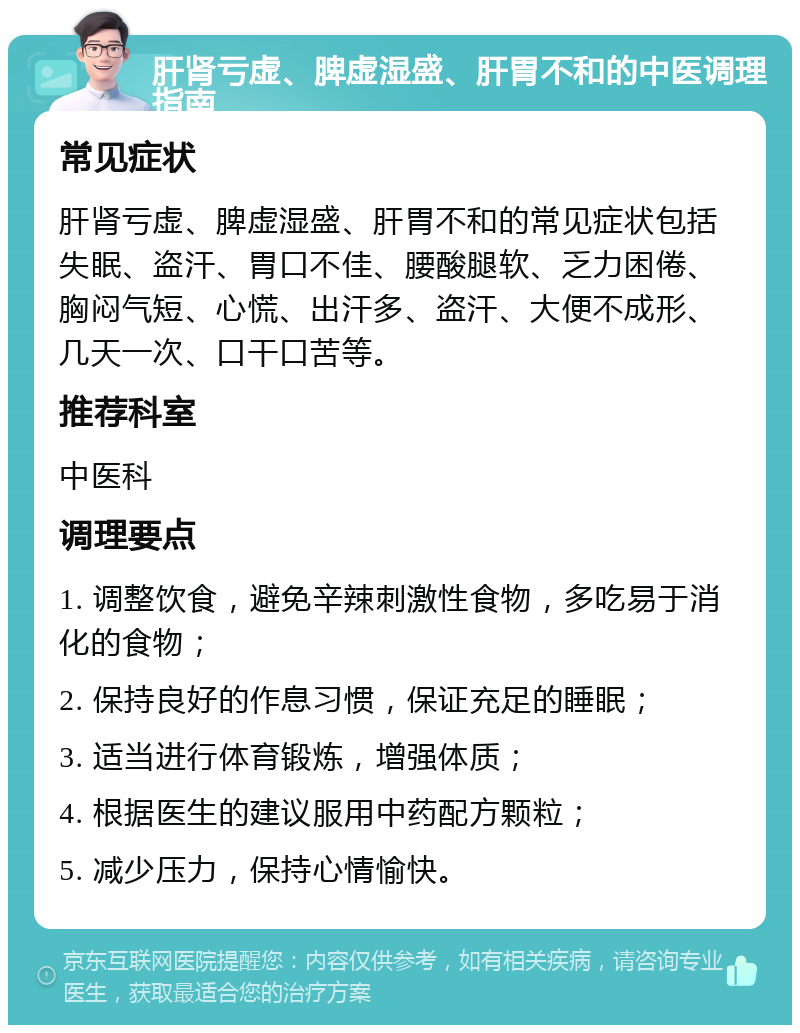 肝肾亏虚、脾虚湿盛、肝胃不和的中医调理指南 常见症状 肝肾亏虚、脾虚湿盛、肝胃不和的常见症状包括失眠、盗汗、胃口不佳、腰酸腿软、乏力困倦、胸闷气短、心慌、出汗多、盗汗、大便不成形、几天一次、口干口苦等。 推荐科室 中医科 调理要点 1. 调整饮食，避免辛辣刺激性食物，多吃易于消化的食物； 2. 保持良好的作息习惯，保证充足的睡眠； 3. 适当进行体育锻炼，增强体质； 4. 根据医生的建议服用中药配方颗粒； 5. 减少压力，保持心情愉快。