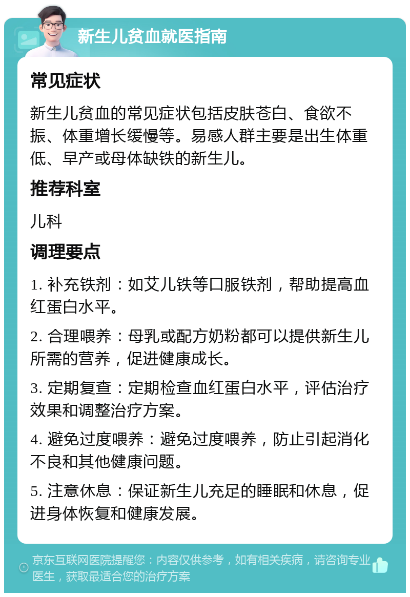 新生儿贫血就医指南 常见症状 新生儿贫血的常见症状包括皮肤苍白、食欲不振、体重增长缓慢等。易感人群主要是出生体重低、早产或母体缺铁的新生儿。 推荐科室 儿科 调理要点 1. 补充铁剂：如艾儿铁等口服铁剂，帮助提高血红蛋白水平。 2. 合理喂养：母乳或配方奶粉都可以提供新生儿所需的营养，促进健康成长。 3. 定期复查：定期检查血红蛋白水平，评估治疗效果和调整治疗方案。 4. 避免过度喂养：避免过度喂养，防止引起消化不良和其他健康问题。 5. 注意休息：保证新生儿充足的睡眠和休息，促进身体恢复和健康发展。