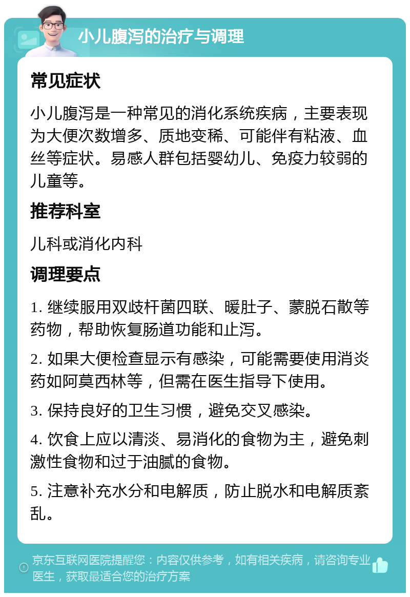 小儿腹泻的治疗与调理 常见症状 小儿腹泻是一种常见的消化系统疾病，主要表现为大便次数增多、质地变稀、可能伴有粘液、血丝等症状。易感人群包括婴幼儿、免疫力较弱的儿童等。 推荐科室 儿科或消化内科 调理要点 1. 继续服用双歧杆菌四联、暖肚子、蒙脱石散等药物，帮助恢复肠道功能和止泻。 2. 如果大便检查显示有感染，可能需要使用消炎药如阿莫西林等，但需在医生指导下使用。 3. 保持良好的卫生习惯，避免交叉感染。 4. 饮食上应以清淡、易消化的食物为主，避免刺激性食物和过于油腻的食物。 5. 注意补充水分和电解质，防止脱水和电解质紊乱。