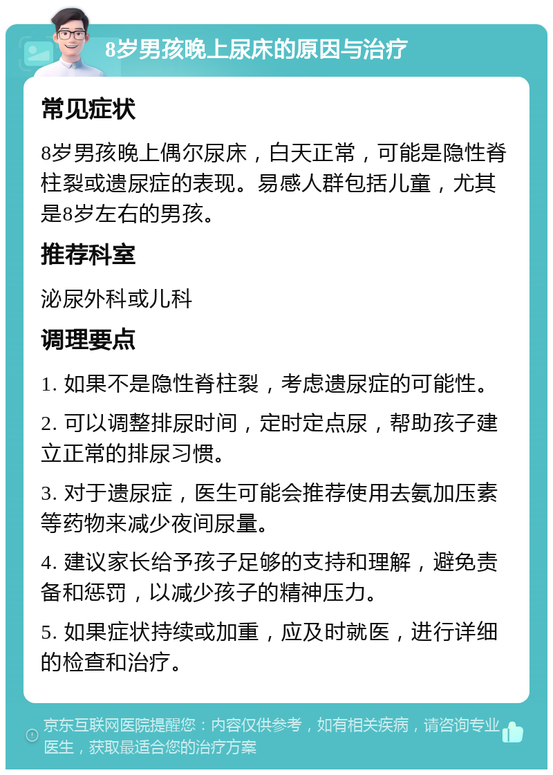 8岁男孩晚上尿床的原因与治疗 常见症状 8岁男孩晚上偶尔尿床，白天正常，可能是隐性脊柱裂或遗尿症的表现。易感人群包括儿童，尤其是8岁左右的男孩。 推荐科室 泌尿外科或儿科 调理要点 1. 如果不是隐性脊柱裂，考虑遗尿症的可能性。 2. 可以调整排尿时间，定时定点尿，帮助孩子建立正常的排尿习惯。 3. 对于遗尿症，医生可能会推荐使用去氨加压素等药物来减少夜间尿量。 4. 建议家长给予孩子足够的支持和理解，避免责备和惩罚，以减少孩子的精神压力。 5. 如果症状持续或加重，应及时就医，进行详细的检查和治疗。