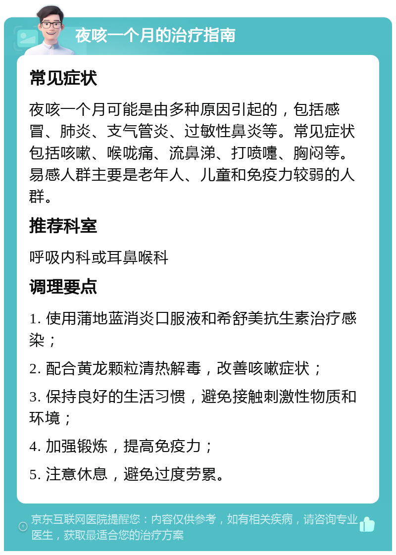 夜咳一个月的治疗指南 常见症状 夜咳一个月可能是由多种原因引起的，包括感冒、肺炎、支气管炎、过敏性鼻炎等。常见症状包括咳嗽、喉咙痛、流鼻涕、打喷嚏、胸闷等。易感人群主要是老年人、儿童和免疫力较弱的人群。 推荐科室 呼吸内科或耳鼻喉科 调理要点 1. 使用蒲地蓝消炎口服液和希舒美抗生素治疗感染； 2. 配合黄龙颗粒清热解毒，改善咳嗽症状； 3. 保持良好的生活习惯，避免接触刺激性物质和环境； 4. 加强锻炼，提高免疫力； 5. 注意休息，避免过度劳累。