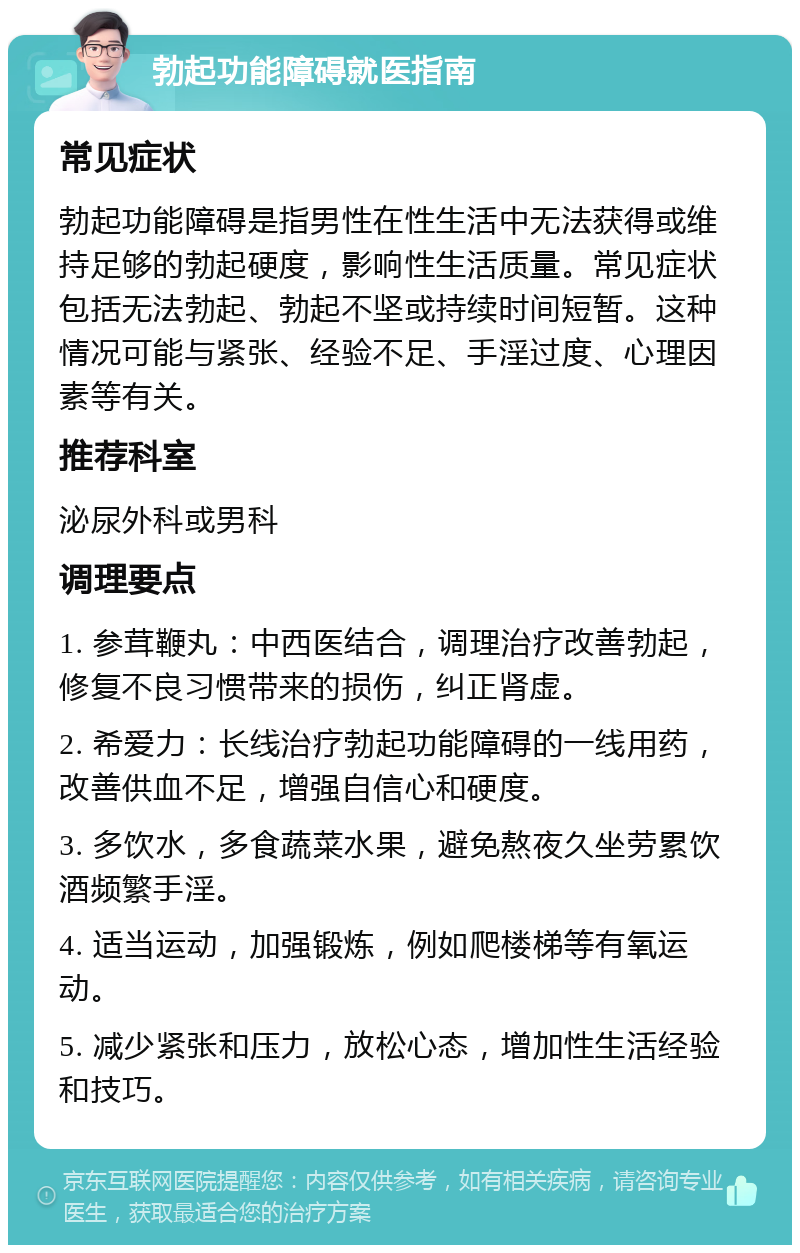 勃起功能障碍就医指南 常见症状 勃起功能障碍是指男性在性生活中无法获得或维持足够的勃起硬度，影响性生活质量。常见症状包括无法勃起、勃起不坚或持续时间短暂。这种情况可能与紧张、经验不足、手淫过度、心理因素等有关。 推荐科室 泌尿外科或男科 调理要点 1. 参茸鞭丸：中西医结合，调理治疗改善勃起，修复不良习惯带来的损伤，纠正肾虚。 2. 希爱力：长线治疗勃起功能障碍的一线用药，改善供血不足，增强自信心和硬度。 3. 多饮水，多食蔬菜水果，避免熬夜久坐劳累饮酒频繁手淫。 4. 适当运动，加强锻炼，例如爬楼梯等有氧运动。 5. 减少紧张和压力，放松心态，增加性生活经验和技巧。