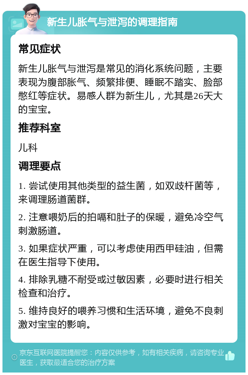 新生儿胀气与泄泻的调理指南 常见症状 新生儿胀气与泄泻是常见的消化系统问题，主要表现为腹部胀气、频繁排便、睡眠不踏实、脸部憋红等症状。易感人群为新生儿，尤其是26天大的宝宝。 推荐科室 儿科 调理要点 1. 尝试使用其他类型的益生菌，如双歧杆菌等，来调理肠道菌群。 2. 注意喂奶后的拍嗝和肚子的保暖，避免冷空气刺激肠道。 3. 如果症状严重，可以考虑使用西甲硅油，但需在医生指导下使用。 4. 排除乳糖不耐受或过敏因素，必要时进行相关检查和治疗。 5. 维持良好的喂养习惯和生活环境，避免不良刺激对宝宝的影响。