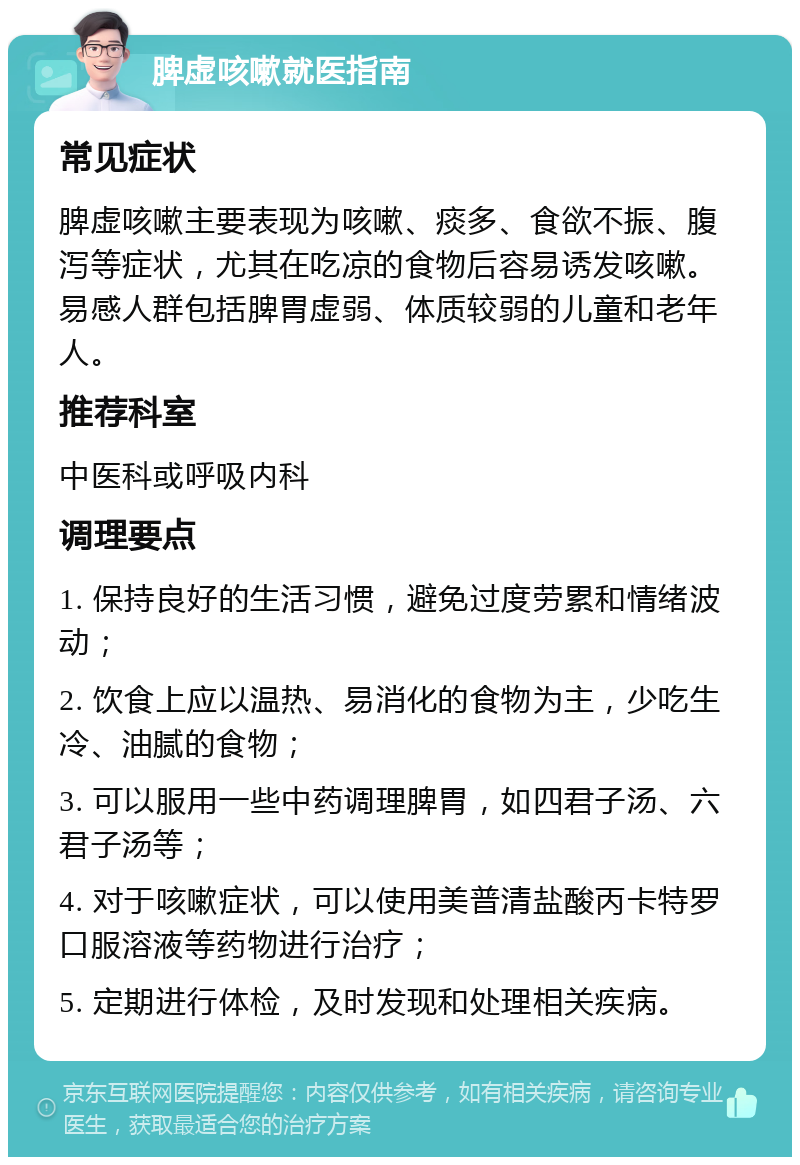 脾虚咳嗽就医指南 常见症状 脾虚咳嗽主要表现为咳嗽、痰多、食欲不振、腹泻等症状，尤其在吃凉的食物后容易诱发咳嗽。易感人群包括脾胃虚弱、体质较弱的儿童和老年人。 推荐科室 中医科或呼吸内科 调理要点 1. 保持良好的生活习惯，避免过度劳累和情绪波动； 2. 饮食上应以温热、易消化的食物为主，少吃生冷、油腻的食物； 3. 可以服用一些中药调理脾胃，如四君子汤、六君子汤等； 4. 对于咳嗽症状，可以使用美普清盐酸丙卡特罗口服溶液等药物进行治疗； 5. 定期进行体检，及时发现和处理相关疾病。