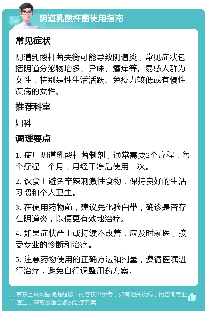 阴道乳酸杆菌使用指南 常见症状 阴道乳酸杆菌失衡可能导致阴道炎，常见症状包括阴道分泌物增多、异味、瘙痒等。易感人群为女性，特别是性生活活跃、免疫力较低或有慢性疾病的女性。 推荐科室 妇科 调理要点 1. 使用阴道乳酸杆菌制剂，通常需要2个疗程，每个疗程一个月，月经干净后使用一次。 2. 饮食上避免辛辣刺激性食物，保持良好的生活习惯和个人卫生。 3. 在使用药物前，建议先化验白带，确诊是否存在阴道炎，以便更有效地治疗。 4. 如果症状严重或持续不改善，应及时就医，接受专业的诊断和治疗。 5. 注意药物使用的正确方法和剂量，遵循医嘱进行治疗，避免自行调整用药方案。