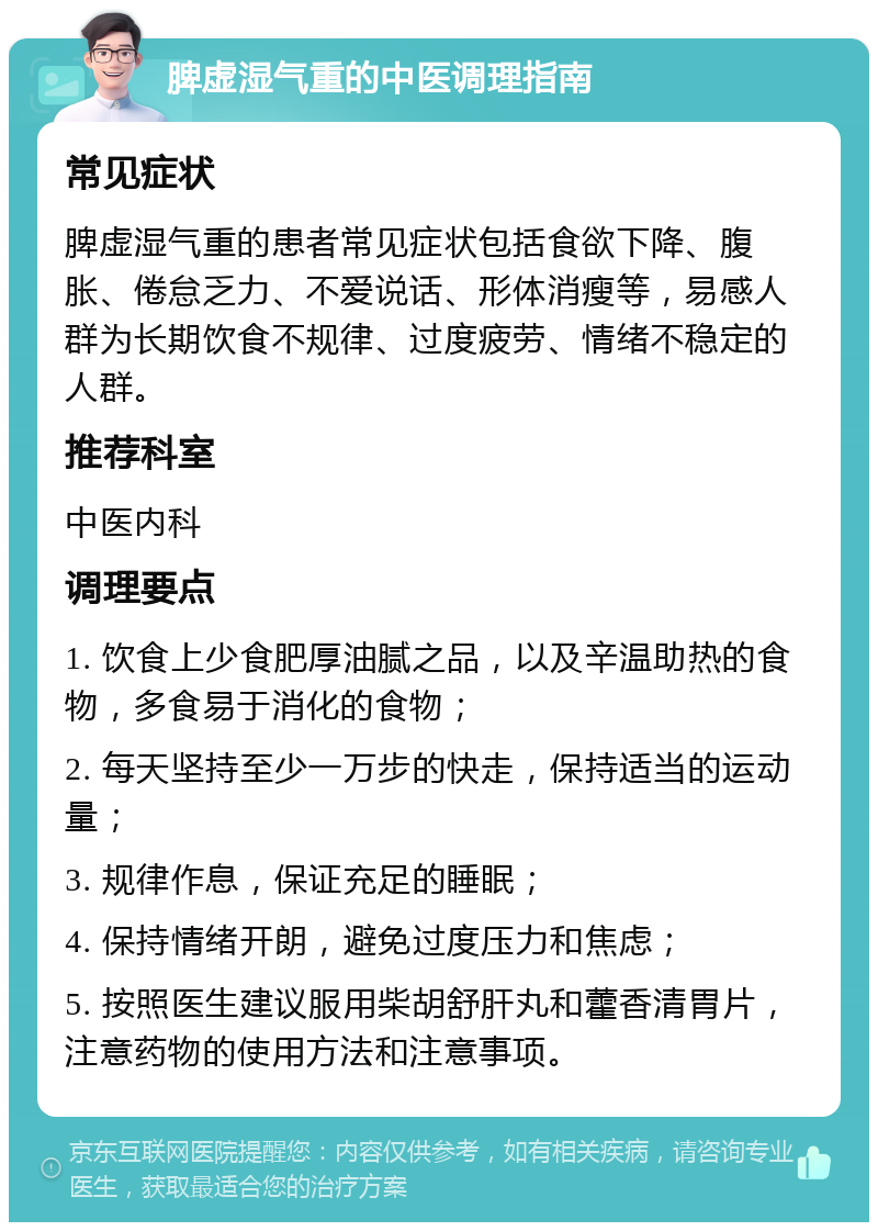 脾虚湿气重的中医调理指南 常见症状 脾虚湿气重的患者常见症状包括食欲下降、腹胀、倦怠乏力、不爱说话、形体消瘦等，易感人群为长期饮食不规律、过度疲劳、情绪不稳定的人群。 推荐科室 中医内科 调理要点 1. 饮食上少食肥厚油腻之品，以及辛温助热的食物，多食易于消化的食物； 2. 每天坚持至少一万步的快走，保持适当的运动量； 3. 规律作息，保证充足的睡眠； 4. 保持情绪开朗，避免过度压力和焦虑； 5. 按照医生建议服用柴胡舒肝丸和藿香清胃片，注意药物的使用方法和注意事项。