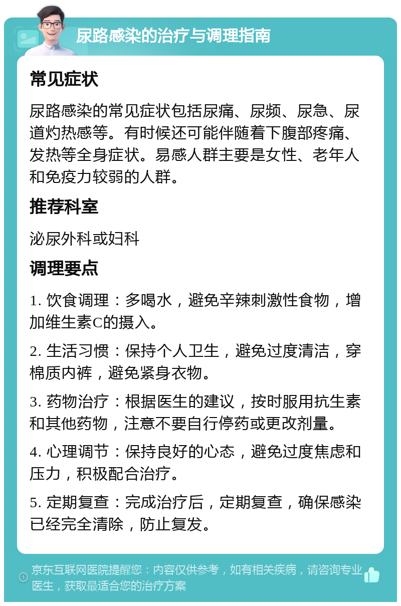 尿路感染的治疗与调理指南 常见症状 尿路感染的常见症状包括尿痛、尿频、尿急、尿道灼热感等。有时候还可能伴随着下腹部疼痛、发热等全身症状。易感人群主要是女性、老年人和免疫力较弱的人群。 推荐科室 泌尿外科或妇科 调理要点 1. 饮食调理：多喝水，避免辛辣刺激性食物，增加维生素C的摄入。 2. 生活习惯：保持个人卫生，避免过度清洁，穿棉质内裤，避免紧身衣物。 3. 药物治疗：根据医生的建议，按时服用抗生素和其他药物，注意不要自行停药或更改剂量。 4. 心理调节：保持良好的心态，避免过度焦虑和压力，积极配合治疗。 5. 定期复查：完成治疗后，定期复查，确保感染已经完全清除，防止复发。