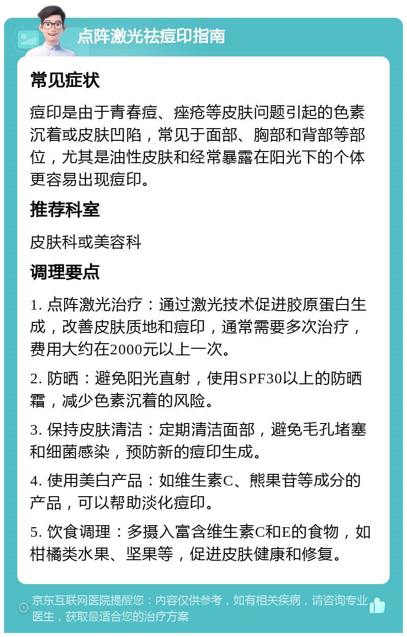 点阵激光祛痘印指南 常见症状 痘印是由于青春痘、痤疮等皮肤问题引起的色素沉着或皮肤凹陷，常见于面部、胸部和背部等部位，尤其是油性皮肤和经常暴露在阳光下的个体更容易出现痘印。 推荐科室 皮肤科或美容科 调理要点 1. 点阵激光治疗：通过激光技术促进胶原蛋白生成，改善皮肤质地和痘印，通常需要多次治疗，费用大约在2000元以上一次。 2. 防晒：避免阳光直射，使用SPF30以上的防晒霜，减少色素沉着的风险。 3. 保持皮肤清洁：定期清洁面部，避免毛孔堵塞和细菌感染，预防新的痘印生成。 4. 使用美白产品：如维生素C、熊果苷等成分的产品，可以帮助淡化痘印。 5. 饮食调理：多摄入富含维生素C和E的食物，如柑橘类水果、坚果等，促进皮肤健康和修复。