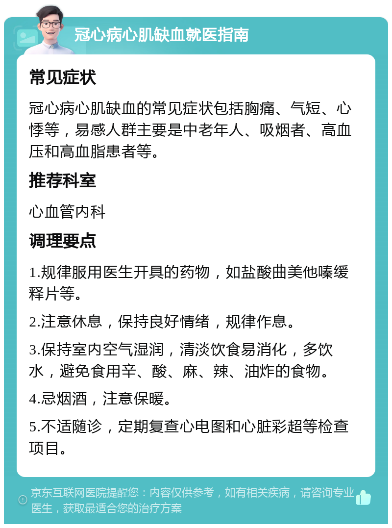 冠心病心肌缺血就医指南 常见症状 冠心病心肌缺血的常见症状包括胸痛、气短、心悸等，易感人群主要是中老年人、吸烟者、高血压和高血脂患者等。 推荐科室 心血管内科 调理要点 1.规律服用医生开具的药物，如盐酸曲美他嗪缓释片等。 2.注意休息，保持良好情绪，规律作息。 3.保持室内空气湿润，清淡饮食易消化，多饮水，避免食用辛、酸、麻、辣、油炸的食物。 4.忌烟酒，注意保暖。 5.不适随诊，定期复查心电图和心脏彩超等检查项目。