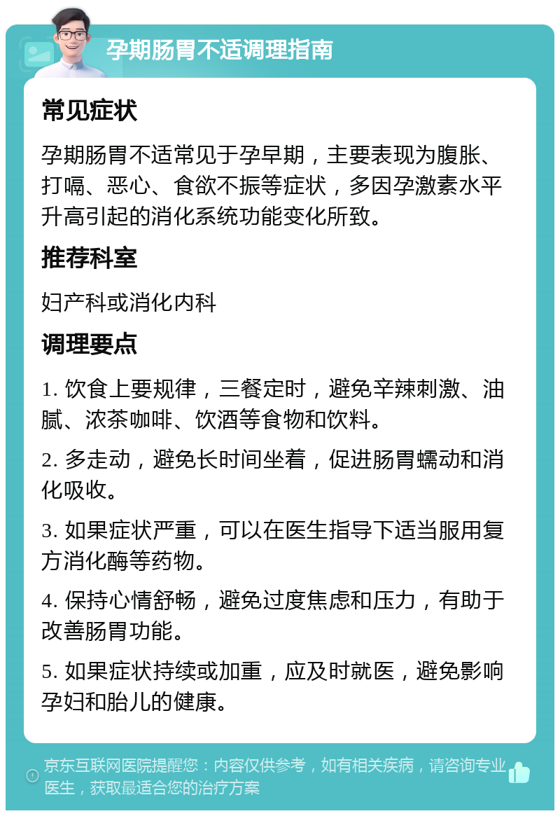 孕期肠胃不适调理指南 常见症状 孕期肠胃不适常见于孕早期，主要表现为腹胀、打嗝、恶心、食欲不振等症状，多因孕激素水平升高引起的消化系统功能变化所致。 推荐科室 妇产科或消化内科 调理要点 1. 饮食上要规律，三餐定时，避免辛辣刺激、油腻、浓茶咖啡、饮酒等食物和饮料。 2. 多走动，避免长时间坐着，促进肠胃蠕动和消化吸收。 3. 如果症状严重，可以在医生指导下适当服用复方消化酶等药物。 4. 保持心情舒畅，避免过度焦虑和压力，有助于改善肠胃功能。 5. 如果症状持续或加重，应及时就医，避免影响孕妇和胎儿的健康。