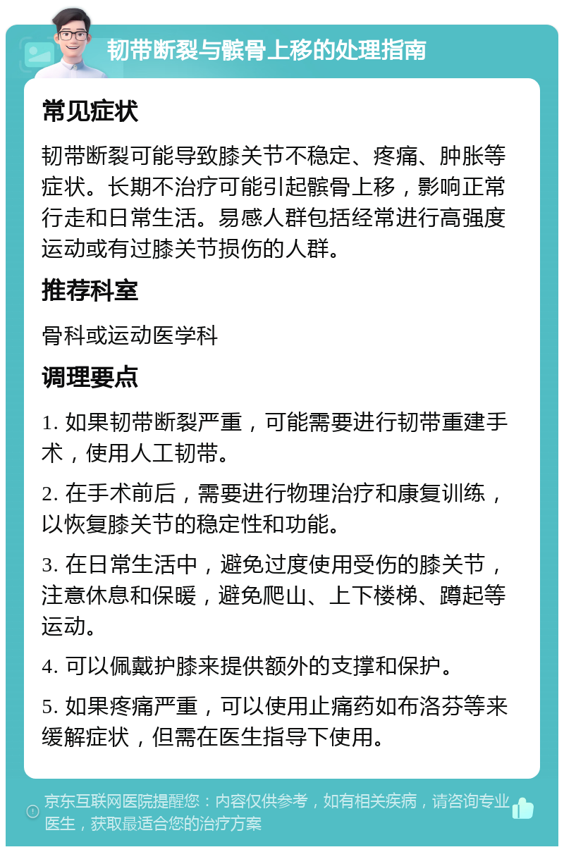 韧带断裂与髌骨上移的处理指南 常见症状 韧带断裂可能导致膝关节不稳定、疼痛、肿胀等症状。长期不治疗可能引起髌骨上移，影响正常行走和日常生活。易感人群包括经常进行高强度运动或有过膝关节损伤的人群。 推荐科室 骨科或运动医学科 调理要点 1. 如果韧带断裂严重，可能需要进行韧带重建手术，使用人工韧带。 2. 在手术前后，需要进行物理治疗和康复训练，以恢复膝关节的稳定性和功能。 3. 在日常生活中，避免过度使用受伤的膝关节，注意休息和保暖，避免爬山、上下楼梯、蹲起等运动。 4. 可以佩戴护膝来提供额外的支撑和保护。 5. 如果疼痛严重，可以使用止痛药如布洛芬等来缓解症状，但需在医生指导下使用。