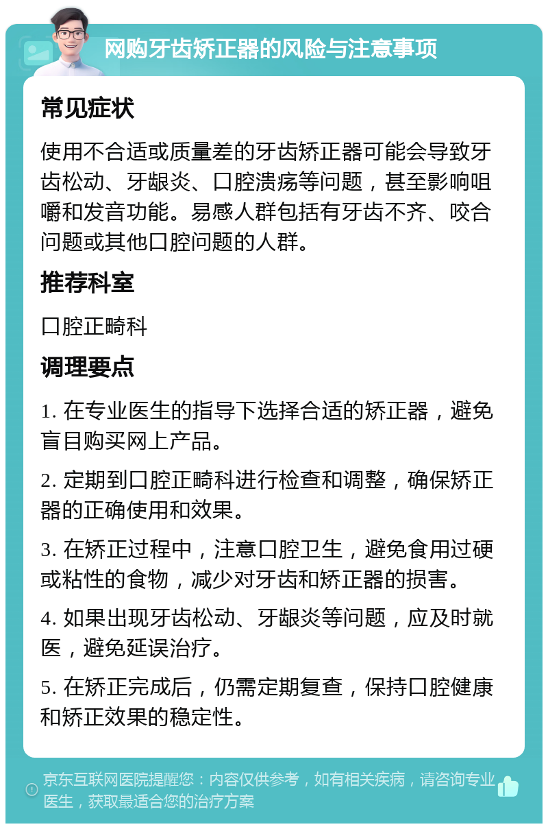 网购牙齿矫正器的风险与注意事项 常见症状 使用不合适或质量差的牙齿矫正器可能会导致牙齿松动、牙龈炎、口腔溃疡等问题，甚至影响咀嚼和发音功能。易感人群包括有牙齿不齐、咬合问题或其他口腔问题的人群。 推荐科室 口腔正畸科 调理要点 1. 在专业医生的指导下选择合适的矫正器，避免盲目购买网上产品。 2. 定期到口腔正畸科进行检查和调整，确保矫正器的正确使用和效果。 3. 在矫正过程中，注意口腔卫生，避免食用过硬或粘性的食物，减少对牙齿和矫正器的损害。 4. 如果出现牙齿松动、牙龈炎等问题，应及时就医，避免延误治疗。 5. 在矫正完成后，仍需定期复查，保持口腔健康和矫正效果的稳定性。