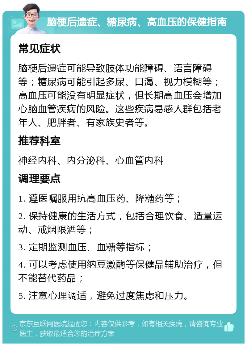 脑梗后遗症、糖尿病、高血压的保健指南 常见症状 脑梗后遗症可能导致肢体功能障碍、语言障碍等；糖尿病可能引起多尿、口渴、视力模糊等；高血压可能没有明显症状，但长期高血压会增加心脑血管疾病的风险。这些疾病易感人群包括老年人、肥胖者、有家族史者等。 推荐科室 神经内科、内分泌科、心血管内科 调理要点 1. 遵医嘱服用抗高血压药、降糖药等； 2. 保持健康的生活方式，包括合理饮食、适量运动、戒烟限酒等； 3. 定期监测血压、血糖等指标； 4. 可以考虑使用纳豆激酶等保健品辅助治疗，但不能替代药品； 5. 注意心理调适，避免过度焦虑和压力。