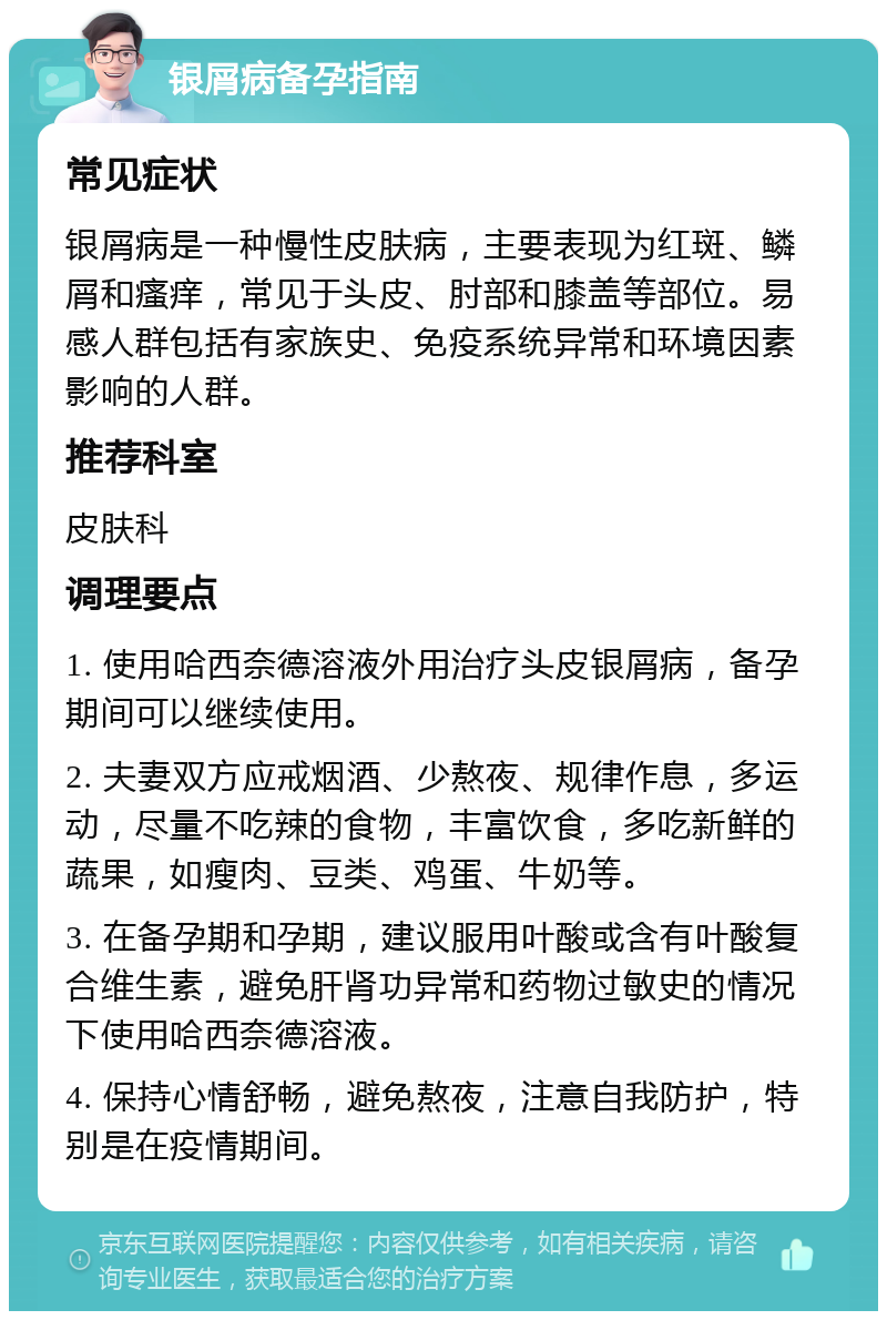 银屑病备孕指南 常见症状 银屑病是一种慢性皮肤病，主要表现为红斑、鳞屑和瘙痒，常见于头皮、肘部和膝盖等部位。易感人群包括有家族史、免疫系统异常和环境因素影响的人群。 推荐科室 皮肤科 调理要点 1. 使用哈西奈德溶液外用治疗头皮银屑病，备孕期间可以继续使用。 2. 夫妻双方应戒烟酒、少熬夜、规律作息，多运动，尽量不吃辣的食物，丰富饮食，多吃新鲜的蔬果，如瘦肉、豆类、鸡蛋、牛奶等。 3. 在备孕期和孕期，建议服用叶酸或含有叶酸复合维生素，避免肝肾功异常和药物过敏史的情况下使用哈西奈德溶液。 4. 保持心情舒畅，避免熬夜，注意自我防护，特别是在疫情期间。