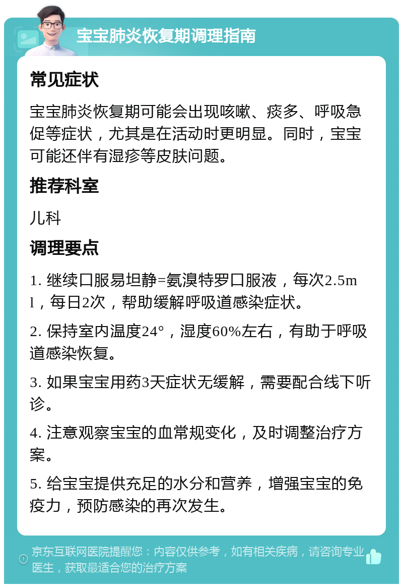 宝宝肺炎恢复期调理指南 常见症状 宝宝肺炎恢复期可能会出现咳嗽、痰多、呼吸急促等症状，尤其是在活动时更明显。同时，宝宝可能还伴有湿疹等皮肤问题。 推荐科室 儿科 调理要点 1. 继续口服易坦静=氨溴特罗口服液，每次2.5ml，每日2次，帮助缓解呼吸道感染症状。 2. 保持室内温度24°，湿度60%左右，有助于呼吸道感染恢复。 3. 如果宝宝用药3天症状无缓解，需要配合线下听诊。 4. 注意观察宝宝的血常规变化，及时调整治疗方案。 5. 给宝宝提供充足的水分和营养，增强宝宝的免疫力，预防感染的再次发生。