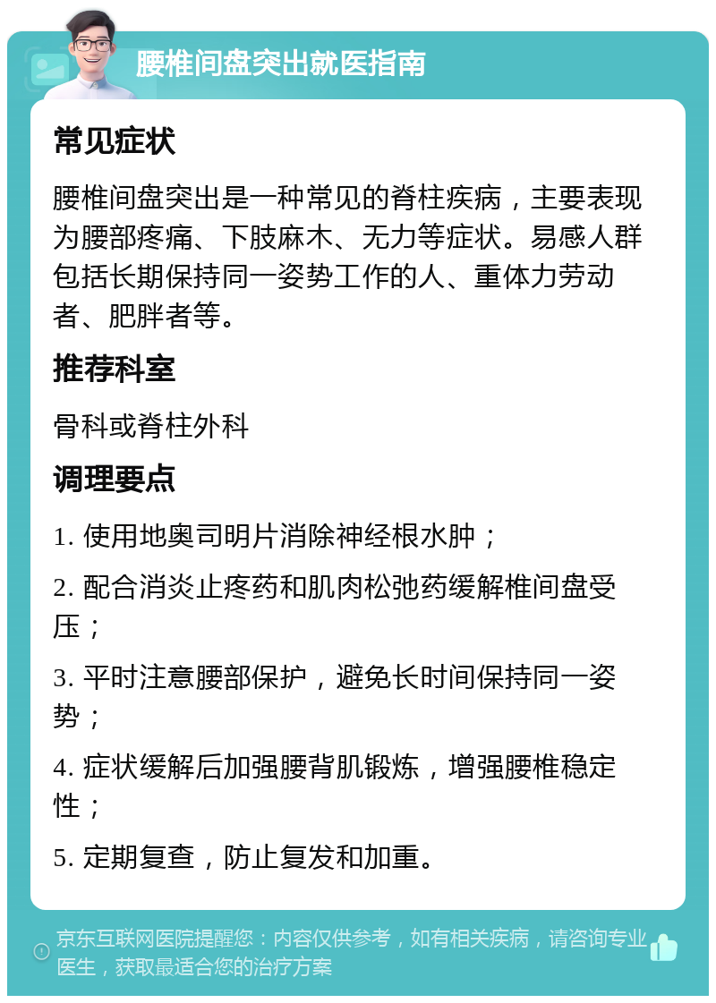 腰椎间盘突出就医指南 常见症状 腰椎间盘突出是一种常见的脊柱疾病，主要表现为腰部疼痛、下肢麻木、无力等症状。易感人群包括长期保持同一姿势工作的人、重体力劳动者、肥胖者等。 推荐科室 骨科或脊柱外科 调理要点 1. 使用地奥司明片消除神经根水肿； 2. 配合消炎止疼药和肌肉松弛药缓解椎间盘受压； 3. 平时注意腰部保护，避免长时间保持同一姿势； 4. 症状缓解后加强腰背肌锻炼，增强腰椎稳定性； 5. 定期复查，防止复发和加重。