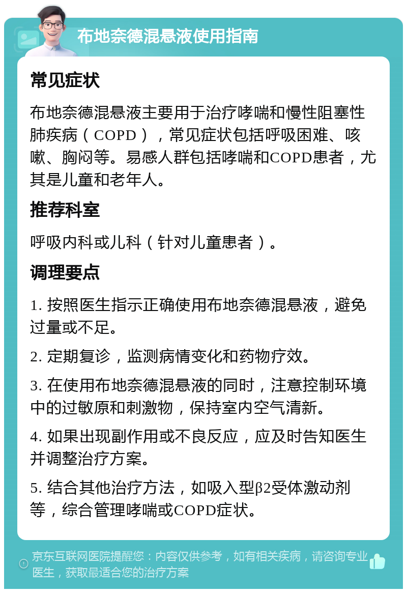 布地奈德混悬液使用指南 常见症状 布地奈德混悬液主要用于治疗哮喘和慢性阻塞性肺疾病（COPD），常见症状包括呼吸困难、咳嗽、胸闷等。易感人群包括哮喘和COPD患者，尤其是儿童和老年人。 推荐科室 呼吸内科或儿科（针对儿童患者）。 调理要点 1. 按照医生指示正确使用布地奈德混悬液，避免过量或不足。 2. 定期复诊，监测病情变化和药物疗效。 3. 在使用布地奈德混悬液的同时，注意控制环境中的过敏原和刺激物，保持室内空气清新。 4. 如果出现副作用或不良反应，应及时告知医生并调整治疗方案。 5. 结合其他治疗方法，如吸入型β2受体激动剂等，综合管理哮喘或COPD症状。