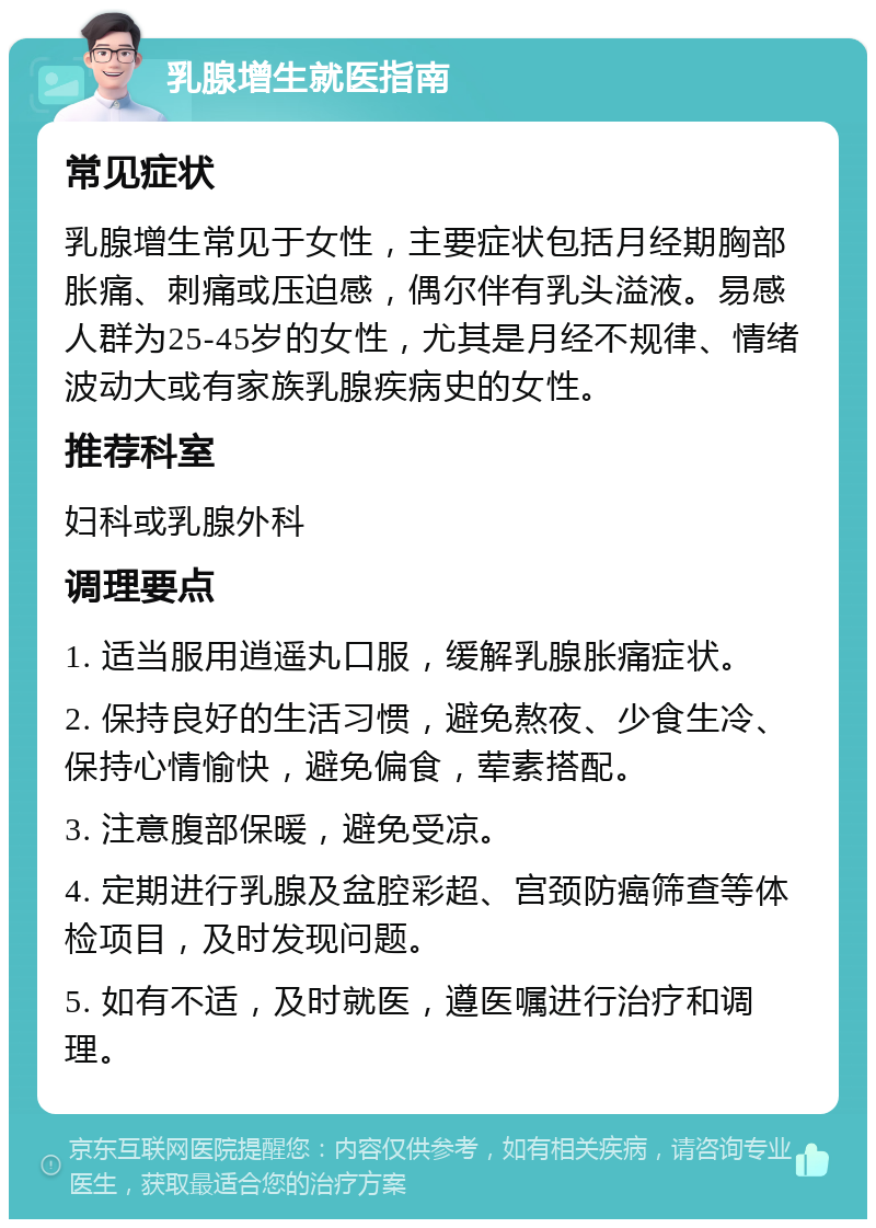 乳腺增生就医指南 常见症状 乳腺增生常见于女性，主要症状包括月经期胸部胀痛、刺痛或压迫感，偶尔伴有乳头溢液。易感人群为25-45岁的女性，尤其是月经不规律、情绪波动大或有家族乳腺疾病史的女性。 推荐科室 妇科或乳腺外科 调理要点 1. 适当服用逍遥丸口服，缓解乳腺胀痛症状。 2. 保持良好的生活习惯，避免熬夜、少食生冷、保持心情愉快，避免偏食，荤素搭配。 3. 注意腹部保暖，避免受凉。 4. 定期进行乳腺及盆腔彩超、宫颈防癌筛查等体检项目，及时发现问题。 5. 如有不适，及时就医，遵医嘱进行治疗和调理。