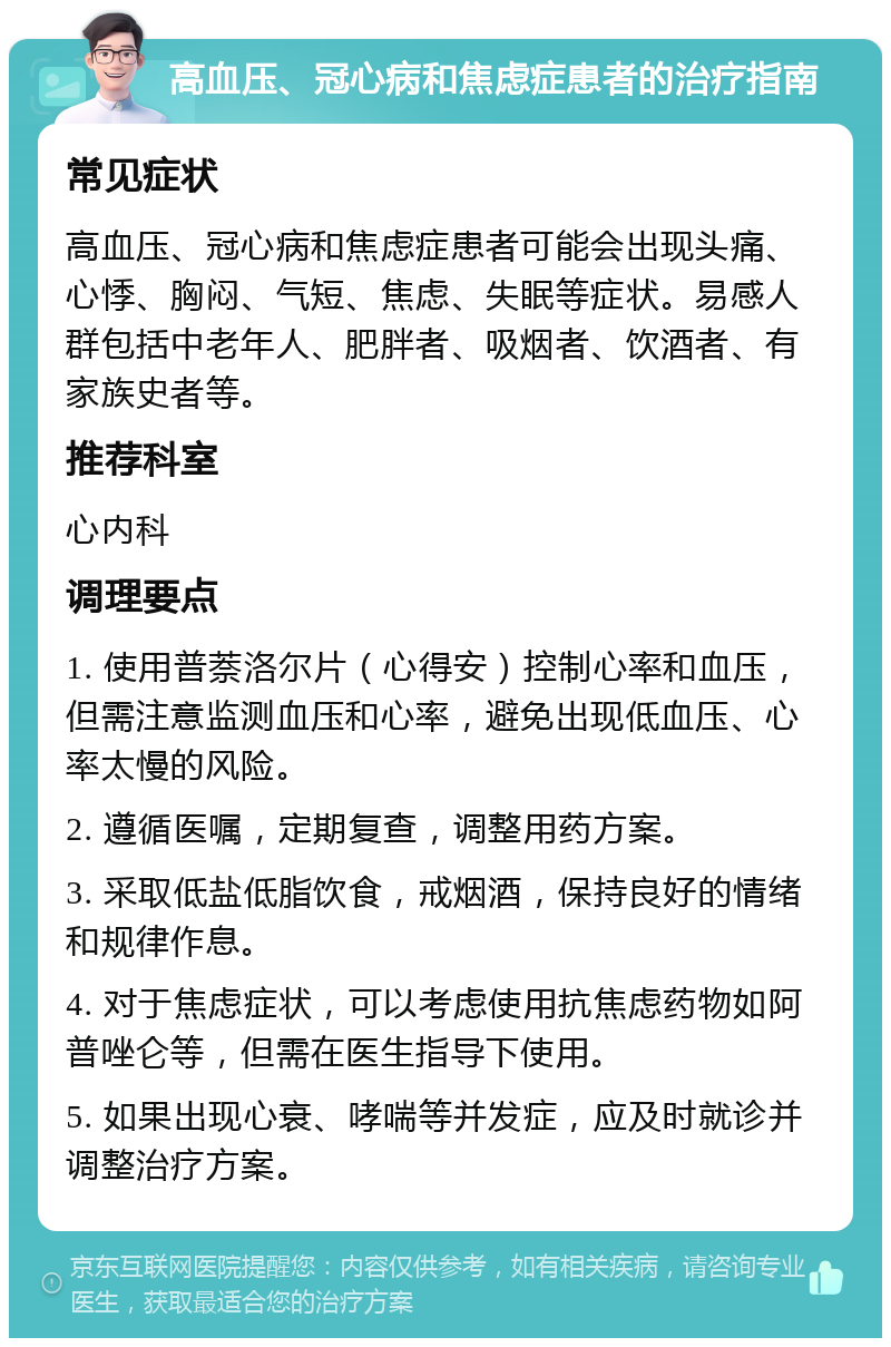 高血压、冠心病和焦虑症患者的治疗指南 常见症状 高血压、冠心病和焦虑症患者可能会出现头痛、心悸、胸闷、气短、焦虑、失眠等症状。易感人群包括中老年人、肥胖者、吸烟者、饮酒者、有家族史者等。 推荐科室 心内科 调理要点 1. 使用普萘洛尔片（心得安）控制心率和血压，但需注意监测血压和心率，避免出现低血压、心率太慢的风险。 2. 遵循医嘱，定期复查，调整用药方案。 3. 采取低盐低脂饮食，戒烟酒，保持良好的情绪和规律作息。 4. 对于焦虑症状，可以考虑使用抗焦虑药物如阿普唑仑等，但需在医生指导下使用。 5. 如果出现心衰、哮喘等并发症，应及时就诊并调整治疗方案。