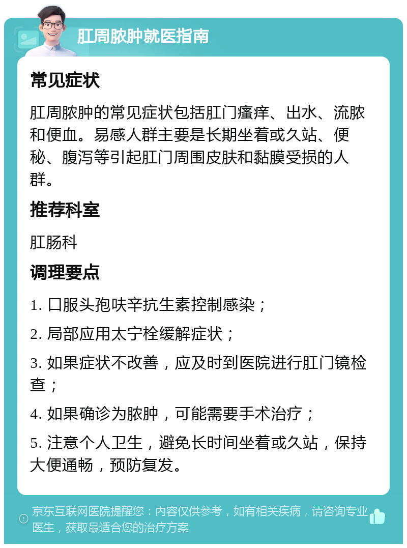 肛周脓肿就医指南 常见症状 肛周脓肿的常见症状包括肛门瘙痒、出水、流脓和便血。易感人群主要是长期坐着或久站、便秘、腹泻等引起肛门周围皮肤和黏膜受损的人群。 推荐科室 肛肠科 调理要点 1. 口服头孢呋辛抗生素控制感染； 2. 局部应用太宁栓缓解症状； 3. 如果症状不改善，应及时到医院进行肛门镜检查； 4. 如果确诊为脓肿，可能需要手术治疗； 5. 注意个人卫生，避免长时间坐着或久站，保持大便通畅，预防复发。