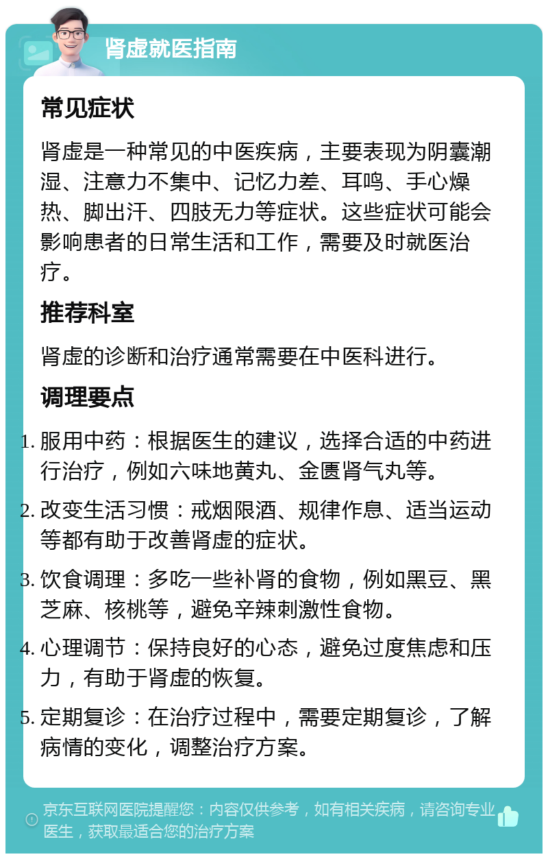 肾虚就医指南 常见症状 肾虚是一种常见的中医疾病，主要表现为阴囊潮湿、注意力不集中、记忆力差、耳鸣、手心燥热、脚出汗、四肢无力等症状。这些症状可能会影响患者的日常生活和工作，需要及时就医治疗。 推荐科室 肾虚的诊断和治疗通常需要在中医科进行。 调理要点 服用中药：根据医生的建议，选择合适的中药进行治疗，例如六味地黄丸、金匮肾气丸等。 改变生活习惯：戒烟限酒、规律作息、适当运动等都有助于改善肾虚的症状。 饮食调理：多吃一些补肾的食物，例如黑豆、黑芝麻、核桃等，避免辛辣刺激性食物。 心理调节：保持良好的心态，避免过度焦虑和压力，有助于肾虚的恢复。 定期复诊：在治疗过程中，需要定期复诊，了解病情的变化，调整治疗方案。