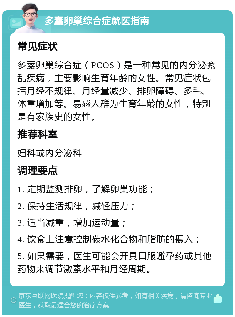 多囊卵巢综合症就医指南 常见症状 多囊卵巢综合症（PCOS）是一种常见的内分泌紊乱疾病，主要影响生育年龄的女性。常见症状包括月经不规律、月经量减少、排卵障碍、多毛、体重增加等。易感人群为生育年龄的女性，特别是有家族史的女性。 推荐科室 妇科或内分泌科 调理要点 1. 定期监测排卵，了解卵巢功能； 2. 保持生活规律，减轻压力； 3. 适当减重，增加运动量； 4. 饮食上注意控制碳水化合物和脂肪的摄入； 5. 如果需要，医生可能会开具口服避孕药或其他药物来调节激素水平和月经周期。