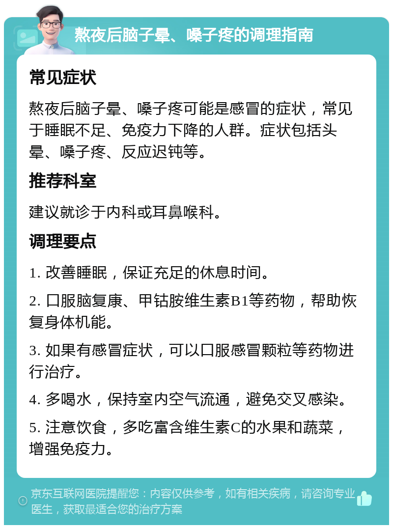 熬夜后脑子晕、嗓子疼的调理指南 常见症状 熬夜后脑子晕、嗓子疼可能是感冒的症状，常见于睡眠不足、免疫力下降的人群。症状包括头晕、嗓子疼、反应迟钝等。 推荐科室 建议就诊于内科或耳鼻喉科。 调理要点 1. 改善睡眠，保证充足的休息时间。 2. 口服脑复康、甲钴胺维生素B1等药物，帮助恢复身体机能。 3. 如果有感冒症状，可以口服感冒颗粒等药物进行治疗。 4. 多喝水，保持室内空气流通，避免交叉感染。 5. 注意饮食，多吃富含维生素C的水果和蔬菜，增强免疫力。